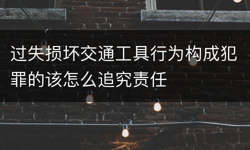 过失损坏交通工具行为构成犯罪的该怎么追究责任