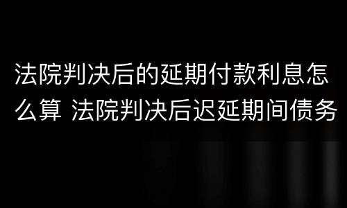 法院判决后的延期付款利息怎么算 法院判决后迟延期间债务利息怎么计算?