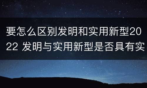 要怎么区别发明和实用新型2022 发明与实用新型是否具有实用性