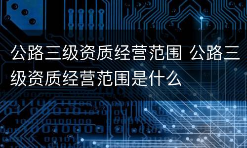 公路三级资质经营范围 公路三级资质经营范围是什么