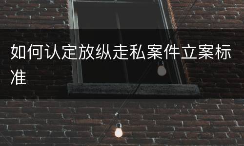 如何认定放纵走私案件立案标准