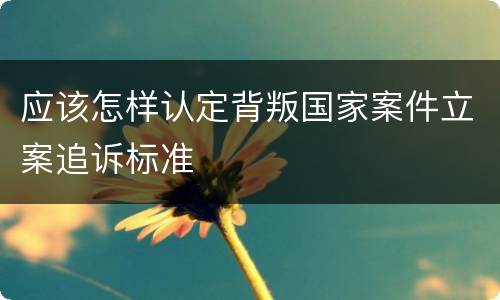 应该怎样认定背叛国家案件立案追诉标准