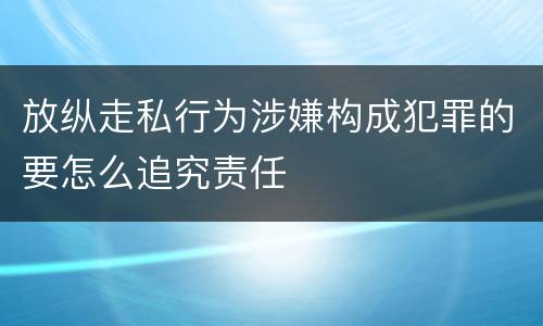 放纵走私行为涉嫌构成犯罪的要怎么追究责任