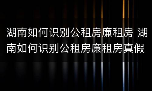 湖南如何识别公租房廉租房 湖南如何识别公租房廉租房真假