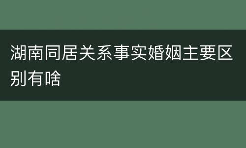 湖南同居关系事实婚姻主要区别有啥