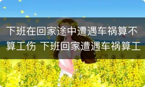 下班在回家途中遭遇车祸算不算工伤 下班回家遭遇车祸算工伤吗