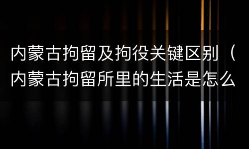 内蒙古拘留及拘役关键区别（内蒙古拘留所里的生活是怎么样的）