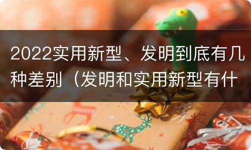 2022实用新型、发明到底有几种差别（发明和实用新型有什么区别）