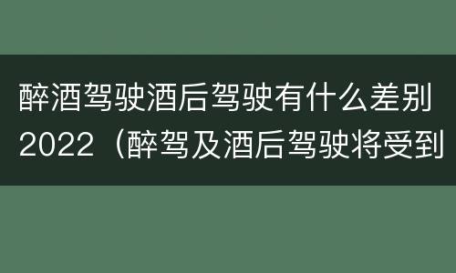 醉酒驾驶酒后驾驶有什么差别2022（醉驾及酒后驾驶将受到怎样的处罚）
