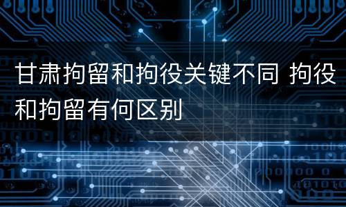 甘肃拘留和拘役关键不同 拘役和拘留有何区别
