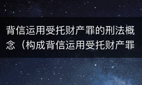 背信运用受托财产罪的刑法概念（构成背信运用受托财产罪的立案标准）