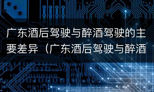 广东酒后驾驶与醉酒驾驶的主要差异（广东酒后驾驶与醉酒驾驶的主要差异是）