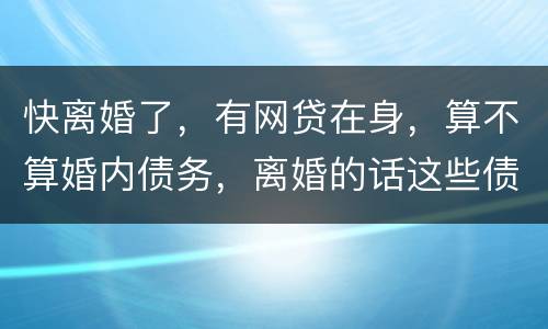 快离婚了，有网贷在身，算不算婚内债务，离婚的话这些债务夫妻共同承担吗