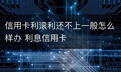 信用卡利滚利还不上一般怎么样办 利息信用卡