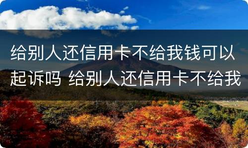 给别人还信用卡不给我钱可以起诉吗 给别人还信用卡不给我钱可以起诉吗