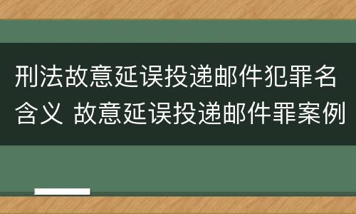 刑法故意延误投递邮件犯罪名含义 故意延误投递邮件罪案例