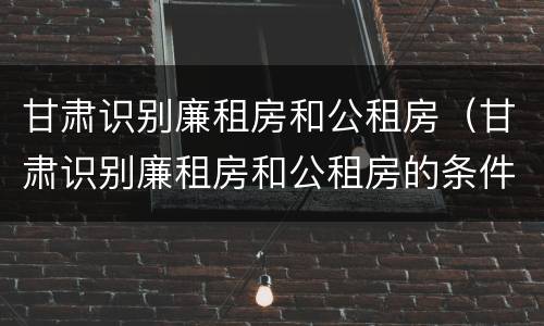 甘肃识别廉租房和公租房（甘肃识别廉租房和公租房的条件）