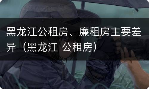 黑龙江公租房、廉租房主要差异（黑龙江 公租房）
