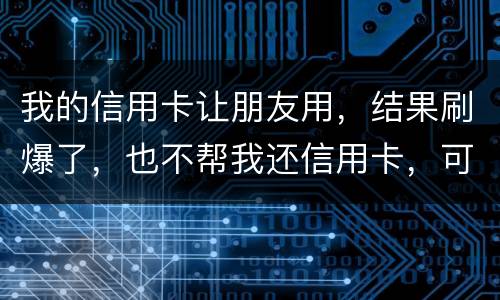 我的信用卡让朋友用，结果刷爆了，也不帮我还信用卡，可否告她