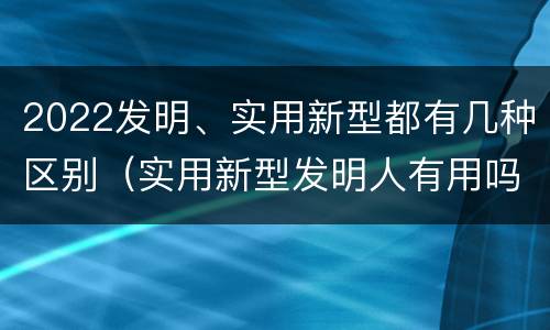 2022发明、实用新型都有几种区别（实用新型发明人有用吗）