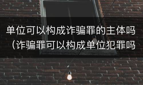 单位可以构成诈骗罪的主体吗（诈骗罪可以构成单位犯罪吗）