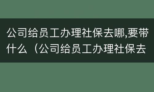 公司给员工办理社保去哪,要带什么（公司给员工办理社保去哪,要带什么材料）