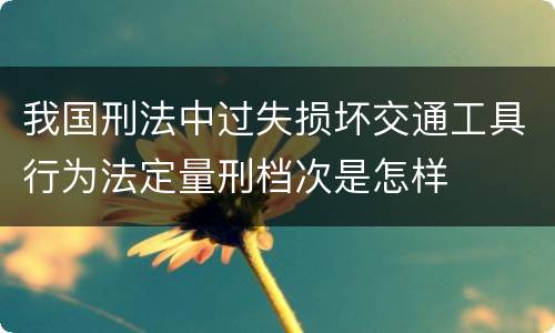 我国刑法中过失损坏交通工具行为法定量刑档次是怎样