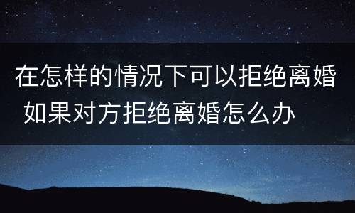 在怎样的情况下可以拒绝离婚 如果对方拒绝离婚怎么办