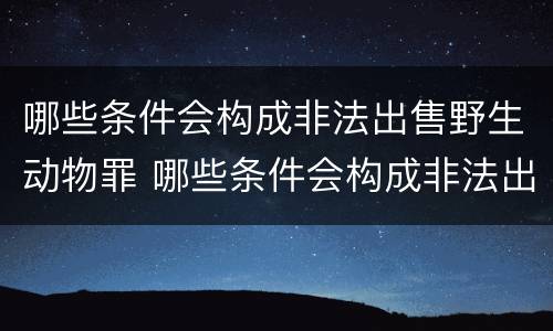 哪些条件会构成非法出售野生动物罪 哪些条件会构成非法出售野生动物罪行为