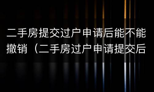 二手房提交过户申请后能不能撤销（二手房过户申请提交后可以撤销吗?）
