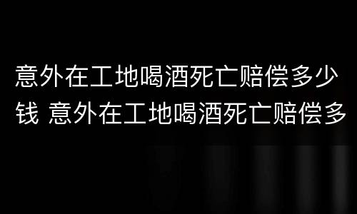 意外在工地喝酒死亡赔偿多少钱 意外在工地喝酒死亡赔偿多少钱一天