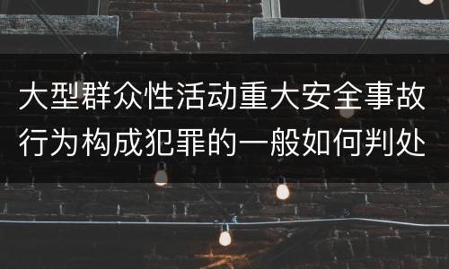 大型群众性活动重大安全事故行为构成犯罪的一般如何判处