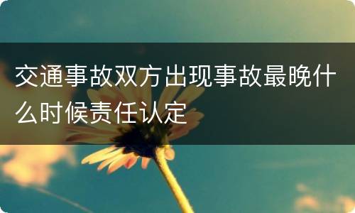 交通事故双方出现事故最晚什么时候责任认定