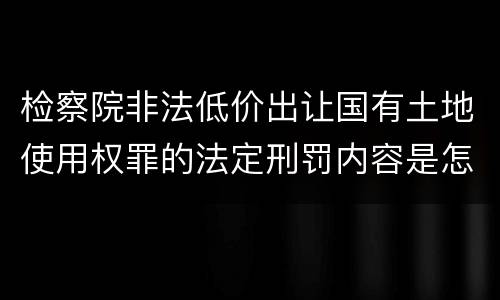 检察院非法低价出让国有土地使用权罪的法定刑罚内容是怎样的