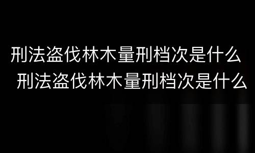 刑法盗伐林木量刑档次是什么 刑法盗伐林木量刑档次是什么意思