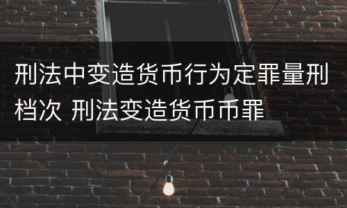 刑法中变造货币行为定罪量刑档次 刑法变造货币币罪