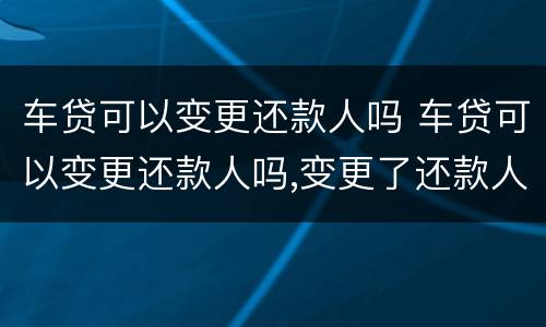车贷可以变更还款人吗 车贷可以变更还款人吗,变更了还款人以后车子就是谁的