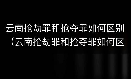 云南抢劫罪和抢夺罪如何区别（云南抢劫罪和抢夺罪如何区别判刑）