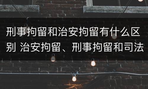 刑事拘留和治安拘留有什么区别 治安拘留、刑事拘留和司法拘留的区别?