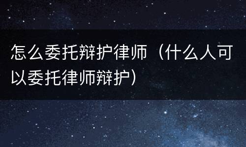 怎么委托辩护律师（什么人可以委托律师辩护）