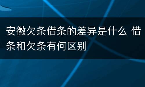 安徽欠条借条的差异是什么 借条和欠条有何区别