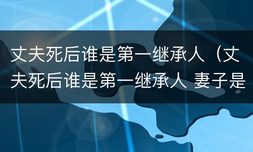 丈夫死后谁是第一继承人（丈夫死后谁是第一继承人 妻子是第二任）