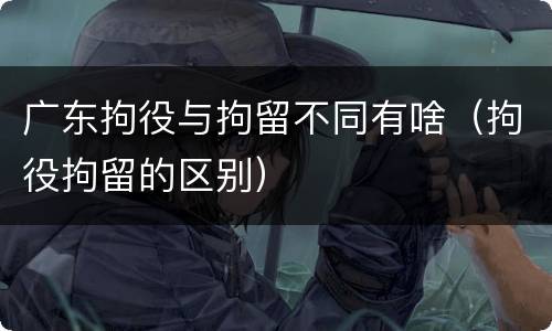广东拘役与拘留不同有啥（拘役拘留的区别）
