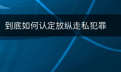 到底如何认定放纵走私犯罪
