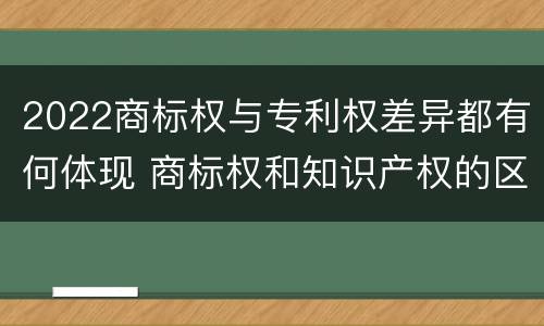 2022商标权与专利权差异都有何体现 商标权和知识产权的区别