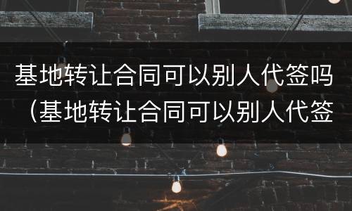 基地转让合同可以别人代签吗（基地转让合同可以别人代签吗）