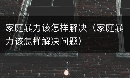 家庭暴力该怎样解决（家庭暴力该怎样解决问题）