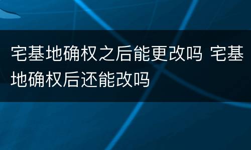 宅基地确权之后能更改吗 宅基地确权后还能改吗