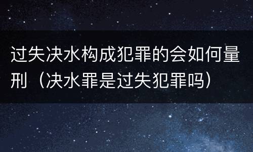 过失决水构成犯罪的会如何量刑（决水罪是过失犯罪吗）