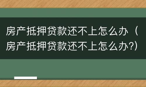 房产抵押贷款还不上怎么办（房产抵押贷款还不上怎么办?）